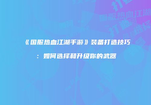 《国服热血江湖手游》装备打造技巧：如何选择和升级你的武器