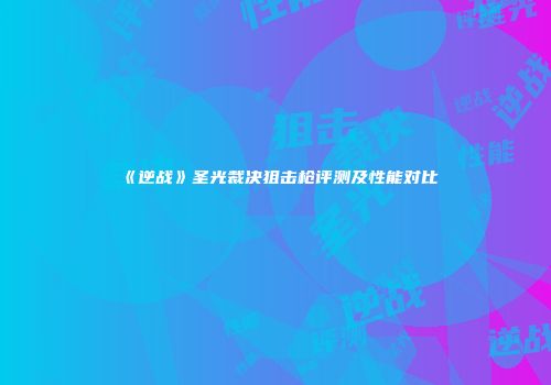 《逆战》圣光裁决狙击枪评测及性能对比
