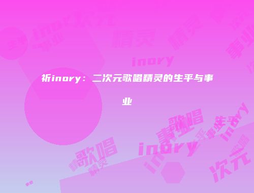 祈inory：二次元歌唱精灵的生平与事业