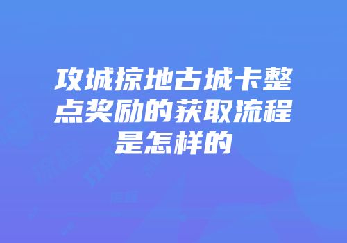 攻城掠地古城卡整点奖励的获取流程是怎样的