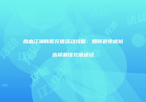 热血江湖韩服充值活动攻略：如何避免被坑选择最佳充值途径
