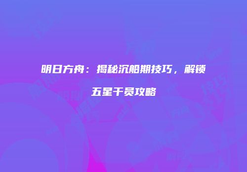明日方舟：揭秘沉船期技巧，解锁五星干员攻略