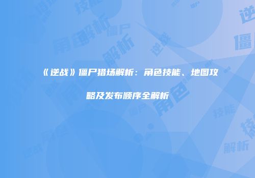 《逆战》僵尸猎场解析：角色技能、地图攻略及发布顺序全解析