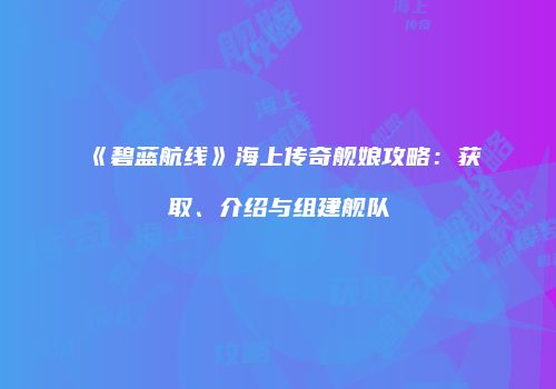 《碧蓝航线》海上传奇舰娘攻略：获取、介绍与组建舰队