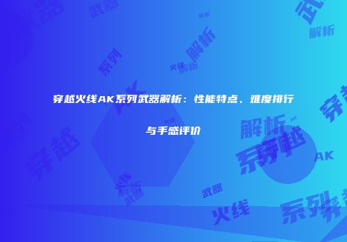 穿越火线AK系列武器解析：性能特点、难度排行与手感评价