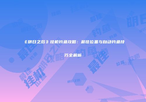 《明日之后》挂机钓鱼攻略：最佳位置与自动钓鱼技巧全解析