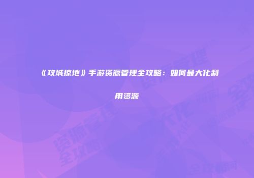 《攻城掠地》手游资源管理全攻略：如何最大化利用资源