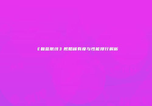 《碧蓝航线》舰船稀有度与性能排行解析
