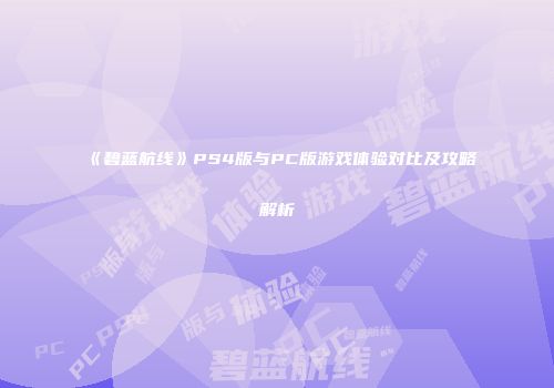 《碧蓝航线》PS4版与PC版游戏体验对比及攻略解析