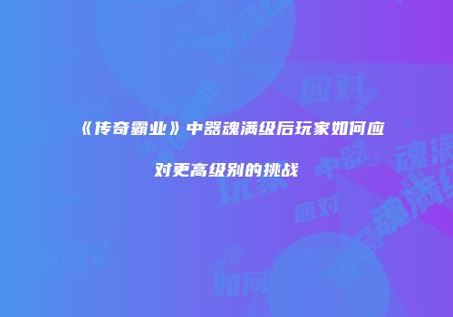 《传奇霸业》中器魂满级后玩家如何应对更高级别的挑战
