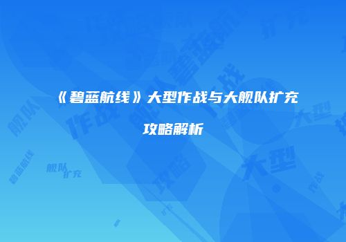 《碧蓝航线》大型作战与大舰队扩充攻略解析
