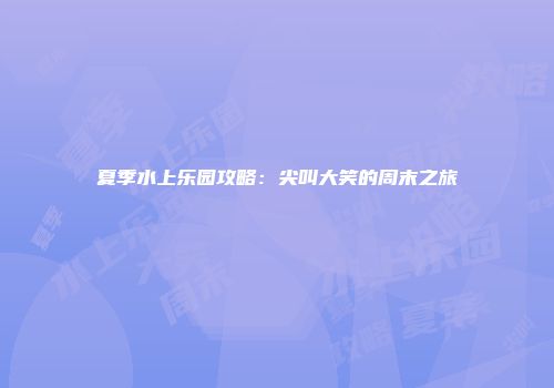 夏季水上乐园攻略：尖叫大笑的周末之旅