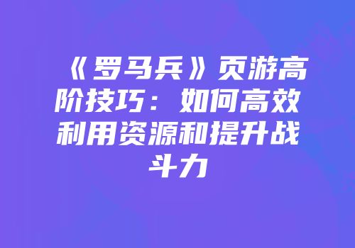 《罗马兵》页游高阶技巧:如何高效利用资源和提升战斗力