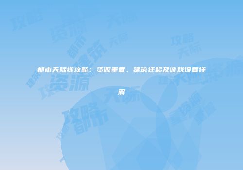 都市天际线攻略：资源重置、建筑迁移及游戏设置详解