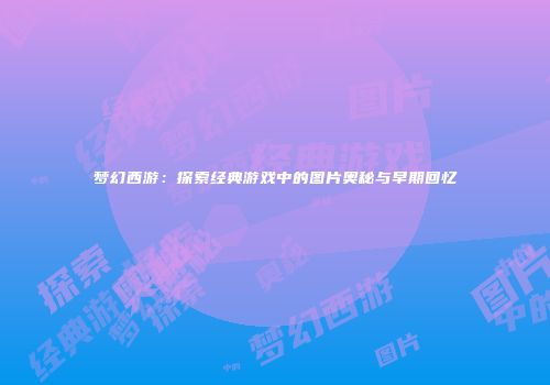 梦幻西游：探索经典游戏中的图片奥秘与早期回忆