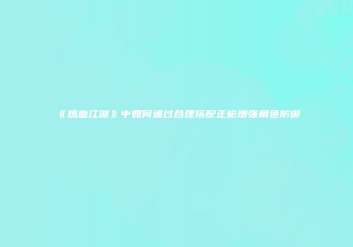 《热血江湖》中如何通过合理搭配正枪增强角色防御