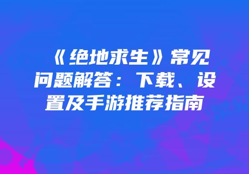 《绝地求生》常见问题解答：下载、设置及手游推荐指南
