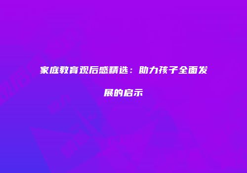 家庭教育观后感精选：助力孩子全面发展的启示