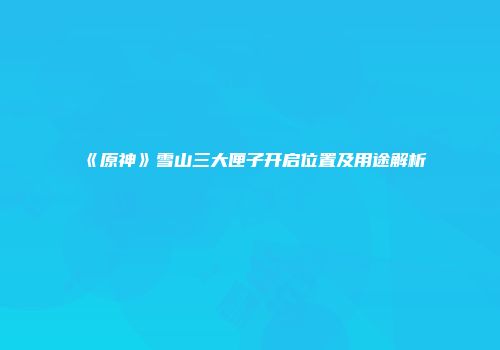 《原神》雪山三大匣子开启位置及用途解析