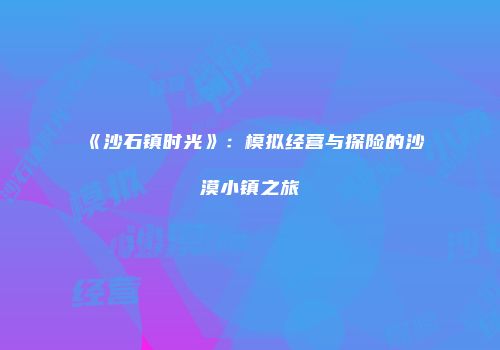 《沙石镇时光》：模拟经营与探险的沙漠小镇之旅