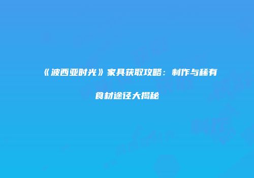 《波西亚时光》家具获取攻略：制作与稀有食材途径大揭秘