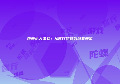 跳舞小人游戏：从客厅陀螺到屏幕舞星
