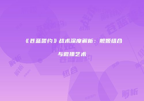 《苍蓝誓约》战术深度解析：舰姬组合与微操艺术
