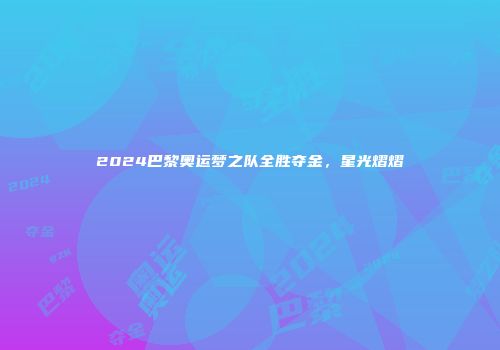 2024巴黎奥运梦之队全胜夺金，星光熠熠