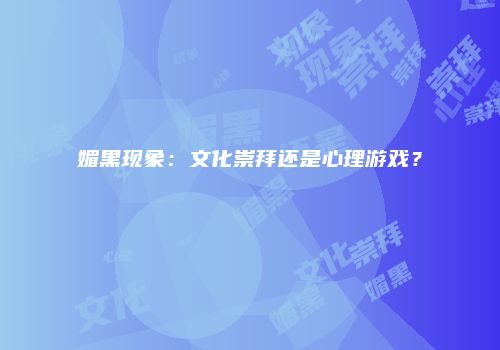 媚黑现象：文化崇拜还是心理游戏？