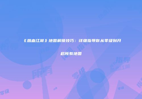 《热血江湖》地图解锁技巧：详细指导你从零级到开启所有地图
