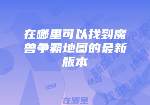 在哪里可以找到魔兽争霸地图的最新版本
