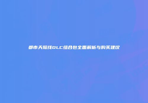 都市天际线DLC组合包全面解析与购买建议