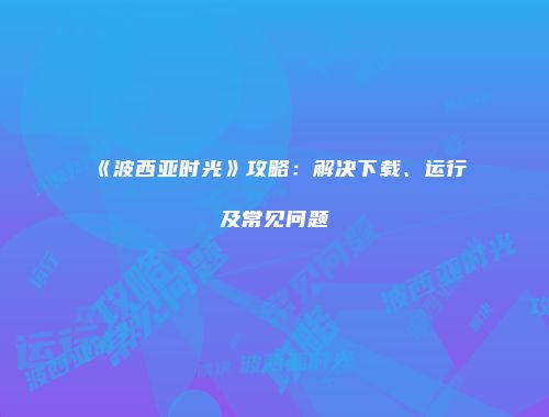 《波西亚时光》攻略：解决下载、运行及常见问题