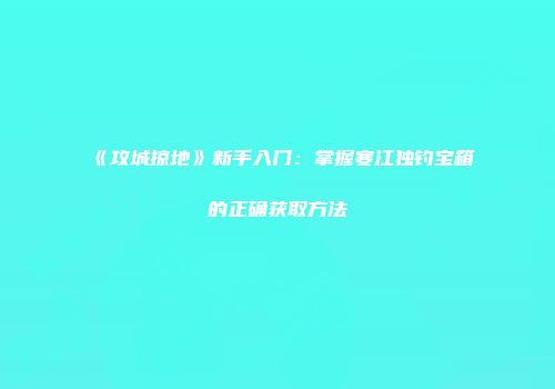 《攻城掠地》新手入门：掌握寒江独钓宝箱的正确获取方法