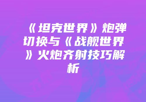 《坦克世界》炮弹切换与《战舰世界》火炮齐射技巧解析
