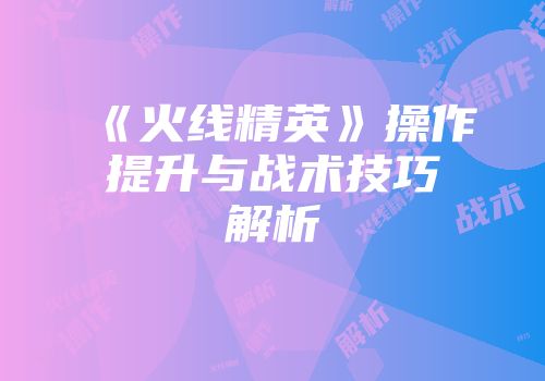 《火线精英》操作提升与战术技巧解析