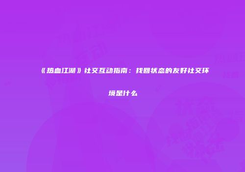 《热血江湖》社交互动指南：找回状态的友好社交环境是什么