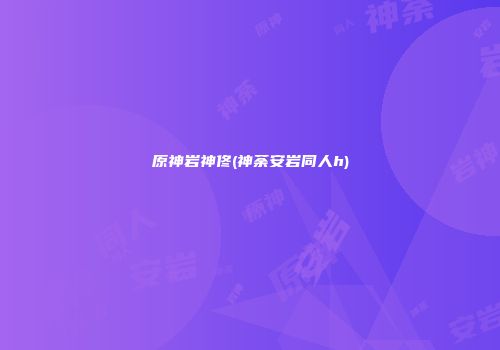 原神岩神佟(神荼安岩同人h)