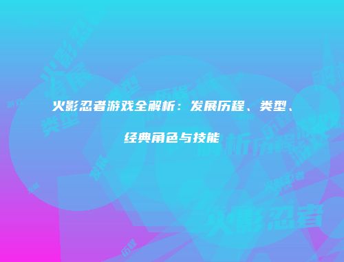 火影忍者游戏全解析：发展历程、类型、经典角色与技能