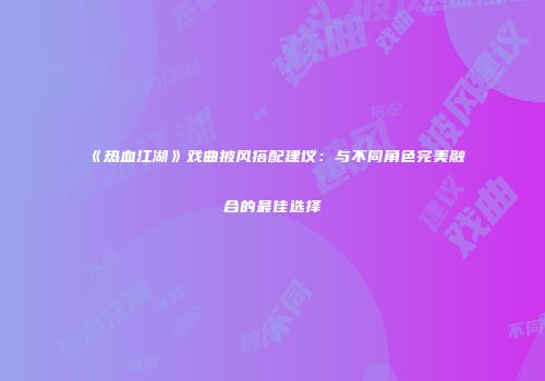 《热血江湖》戏曲披风搭配建议：与不同角色完美融合的最佳选择