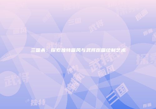 三国杀：探索独特画风与武将原画绘制艺术