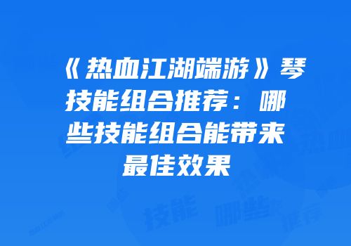 《热血江湖端游》琴技能组合推荐：哪些技能组合能带来最佳效果