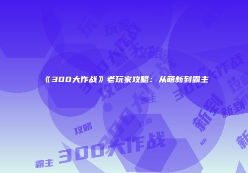 《300大作战》老玩家攻略：从萌新到霸主
