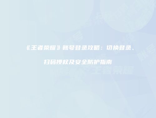 《王者荣耀》账号登录攻略：切换登录、扫码授权及安全防护指南