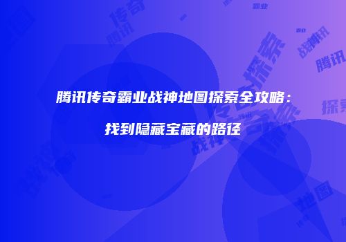 腾讯传奇霸业战神地图探索全攻略:找到隐藏宝藏的路径