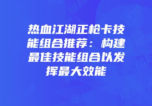 热血江湖正枪卡技能组合推荐：构建最佳技能组合以发挥最大效能