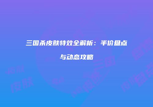 三国杀皮肤特效全解析：半价盘点与动态攻略