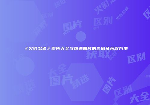 《火影忍者》图片大全与精选图片的区别及获取方法