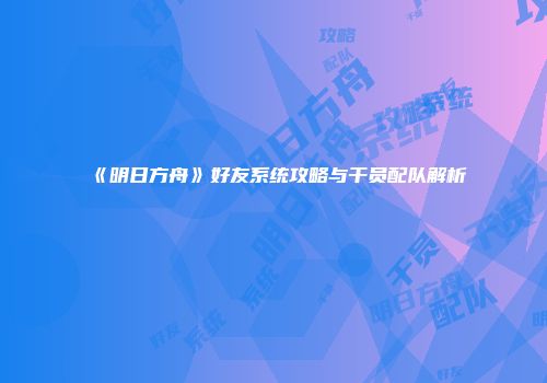 《明日方舟》好友系统攻略与干员配队解析