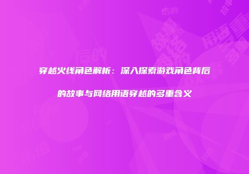 穿越火线角色解析：深入探索游戏角色背后的故事与网络用语穿越的多重含义